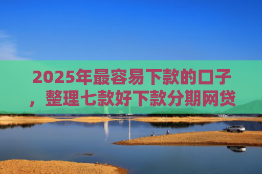 2025年最容易下款的口子，整理七款好下款分期网贷口子