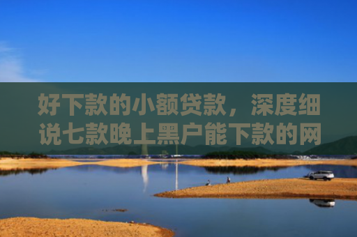好下款的小额贷款，深度细说七款晚上黑户能下款的网贷