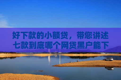好下款的小额贷，带您讲述七款到底哪个网贷黑户能下款