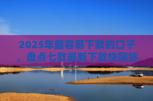 2025年最容易下款的口子，盘点七款最新下款快网贷口子