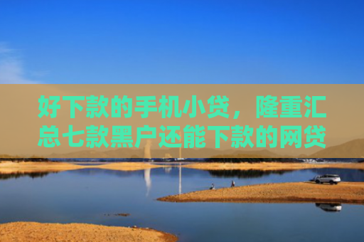 好下款的手机小贷，隆重汇总七款黑户还能下款的网贷大全
