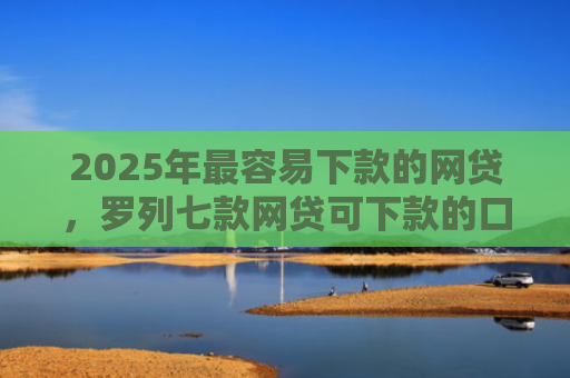 2025年最容易下款的网贷，罗列七款网贷可下款的口子