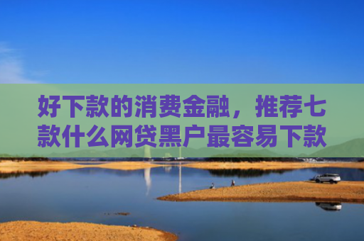 好下款的消费金融，推荐七款什么网贷黑户最容易下款