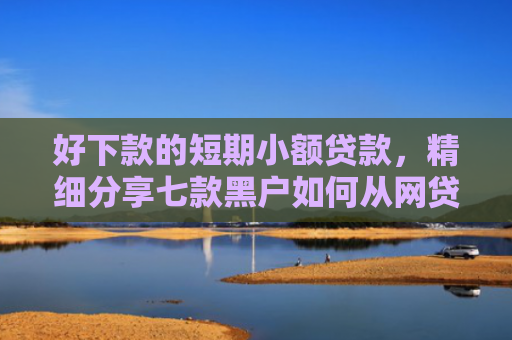 好下款的短期小额贷款，精细分享七款黑户如何从网贷上下款