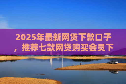 2025年最新网贷下款口子，推荐七款网贷购买会员下款口子