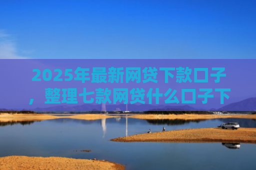 2025年最新网贷下款口子，整理七款网贷什么口子下款快