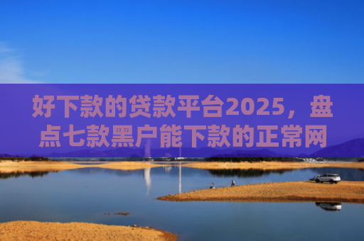 好下款的贷款平台2025，盘点七款黑户能下款的正常网贷