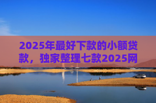 2025年最好下款的小额贷款，独家整理七款2025网贷秒下款口子