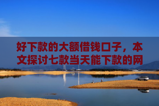 好下款的大额借钱口子，本文探讨七款当天能下款的网贷黑户