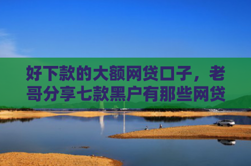 好下款的大额网贷口子，老哥分享七款黑户有那些网贷下款口子