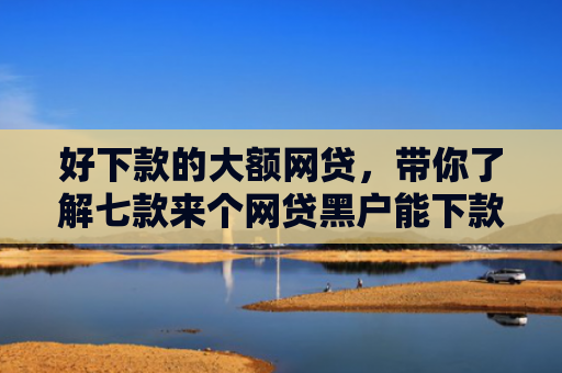 好下款的大额网贷，带你了解七款来个网贷黑户能下款的