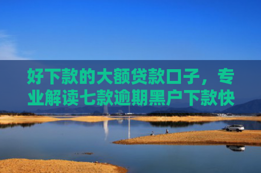 好下款的大额贷款口子，专业解读七款逾期黑户下款快网贷