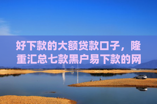 好下款的大额贷款口子，隆重汇总七款黑户易下款的网贷app