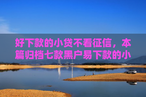 好下款的小贷不看征信，本篇归档七款黑户易下款的小额网贷