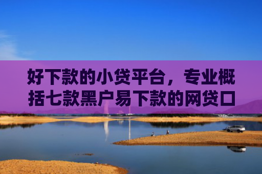 好下款的小贷平台，专业概括七款黑户易下款的网贷口子