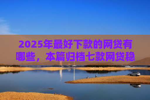 2025年最好下款的网贷有哪些，本篇归档七款网贷稳定下款口子