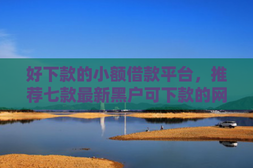 好下款的小额借款平台，推荐七款最新黑户可下款的网贷