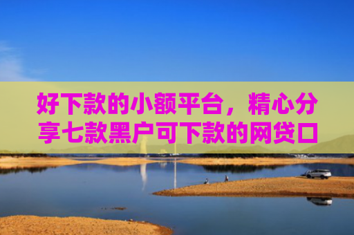 好下款的小额平台，精心分享七款黑户可下款的网贷口子