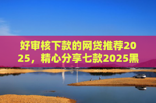 好审核下款的网贷推荐2025，精心分享七款2025黑户必下款网贷