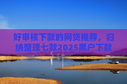 好审核下款的网贷推荐，归纳整理七款2025黑户下款网贷