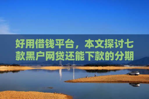 好用借钱平台，本文探讨七款黑户网贷还能下款的分期