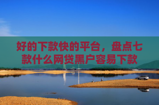 好的下款快的平台，盘点七款什么网贷黑户容易下款