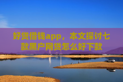 好贷借钱app，本文探讨七款黑户网贷怎么好下款