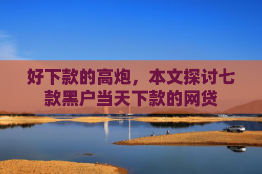 好下款的高炮，本文探讨七款黑户当天下款的网贷