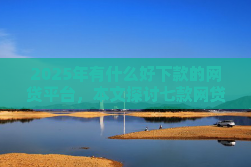 2025年有什么好下款的网贷平台，本文探讨七款网贷老口子正常下款