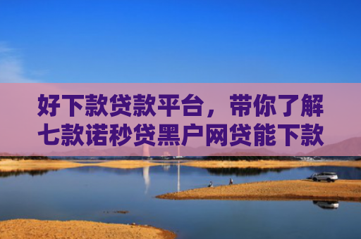 好下款贷款平台，带你了解七款诺秒贷黑户网贷能下款吗