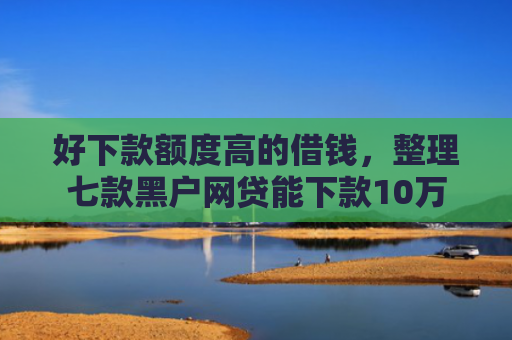好下款额度高的借钱，整理七款黑户网贷能下款10万