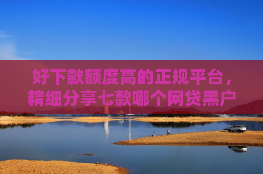 好下款额度高的正规平台，精细分享七款哪个网贷黑户能下款的