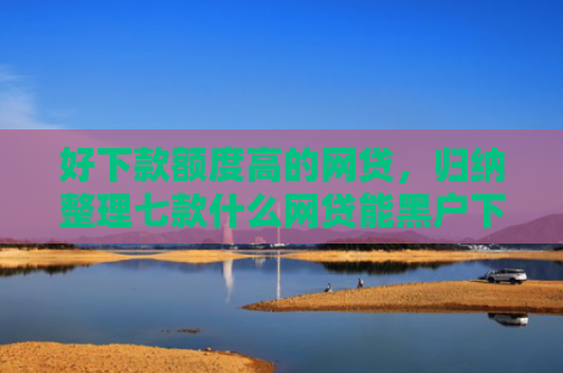 好下款额度高的网贷，归纳整理七款什么网贷能黑户下款