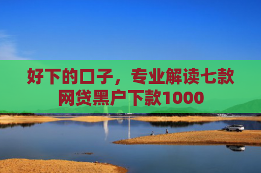 好下的口子，专业解读七款网贷黑户下款1000