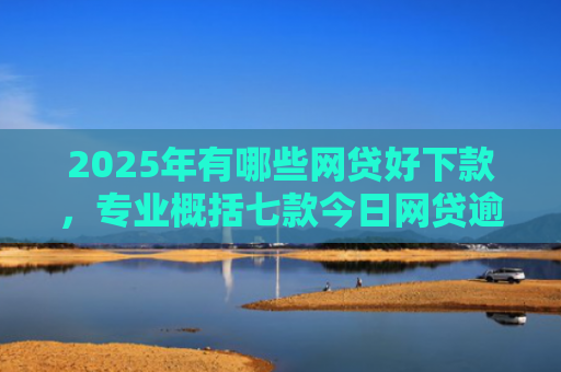2025年有哪些网贷好下款，专业概括七款今日网贷逾期下款口子
