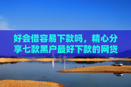 好会借容易下款吗，精心分享七款黑户最好下款的网贷
