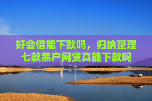 好会借能下款吗，归纳整理七款黑户网贷真能下款吗