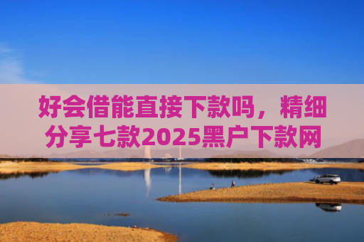 好会借能直接下款吗，精细分享七款2025黑户下款网贷