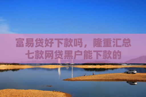 富易贷好下款吗，隆重汇总七款网贷黑户能下款的