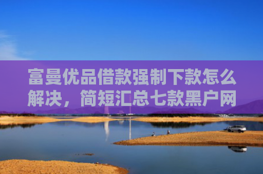 富曼优品借款强制下款怎么解决，简短汇总七款黑户网贷新下款口子