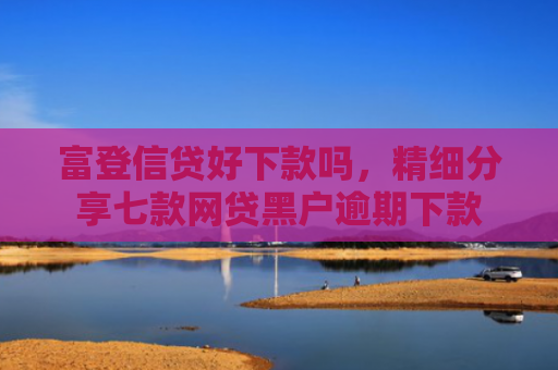 富登信贷好下款吗，精细分享七款网贷黑户逾期下款