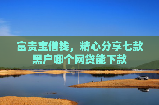 富贵宝借钱，精心分享七款黑户哪个网贷能下款
