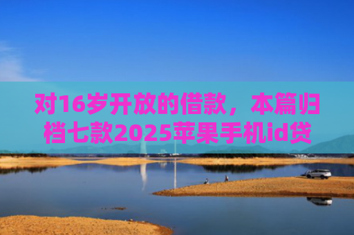 对16岁开放的借款，本篇归档七款2025苹果手机id贷款肯定下款口子