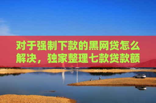 对于强制下款的黑网贷怎么解决，独家整理七款贷款额度高好下款的口子