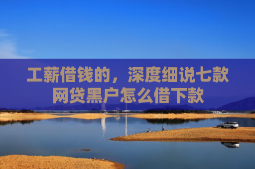 工薪借钱的，深度细说七款网贷黑户怎么借下款