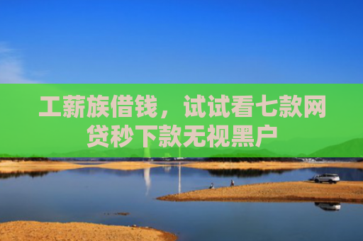 工薪族借钱，试试看七款网贷秒下款无视黑户