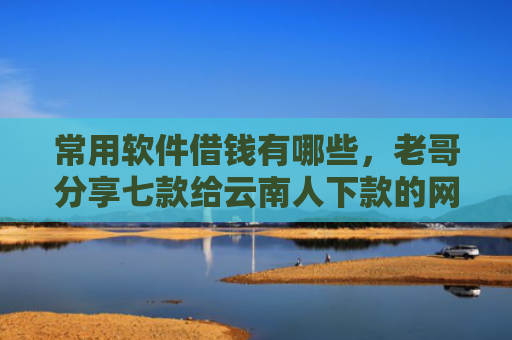 常用软件借钱有哪些，老哥分享七款给云南人下款的网贷口子