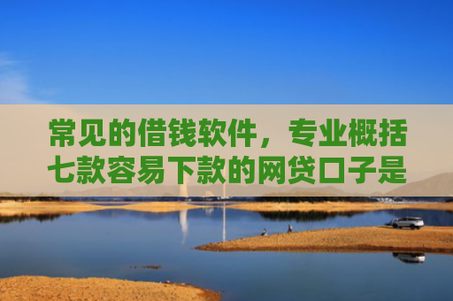 常见的借钱软件，专业概括七款容易下款的网贷口子是真的吗吗