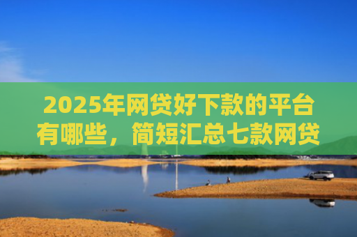 2025年网贷好下款的平台有哪些，简短汇总七款网贷多下款的口子