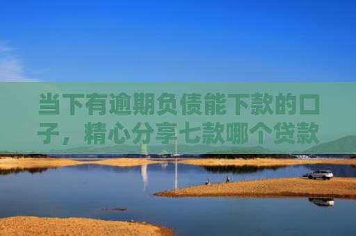 当下有逾期负债能下款的口子，精心分享七款哪个贷款口子可以下款